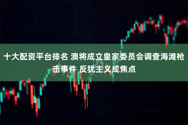 十大配资平台排名 澳将成立皇家委员会调查海滩枪击事件 反犹主义成焦点