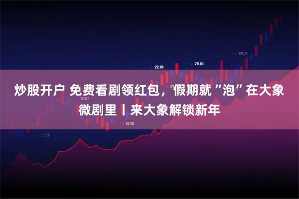 炒股开户 免费看剧领红包，假期就“泡”在大象微剧里丨来大象解锁新年