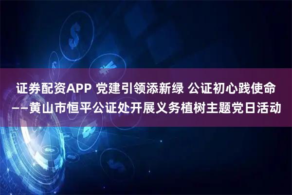 证券配资APP 党建引领添新绿 公证初心践使命——黄山市恒平公证处开展义务植树主题党日活动